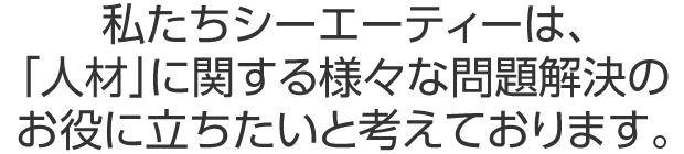 私たちシーエーティーは「人材」に関する様々な問題解決のお役に立ちたいと考えております。