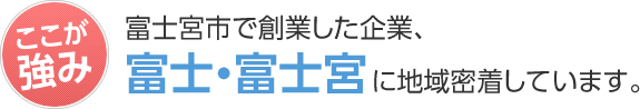 ここが強み 富士宮市で創業した企業、富士・富士宮に地域密着しています。