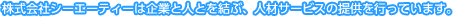 株式会社シーエーティーは企業と人とを結ぶ、人材サービスの提供を行っています。